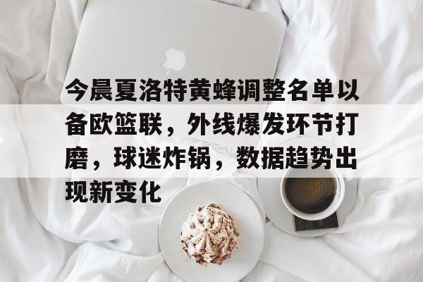 今晨夏洛特黄蜂调整名单以备欧篮联，外线爆发环节打磨，球迷炸锅，数据趋势出现新变化
