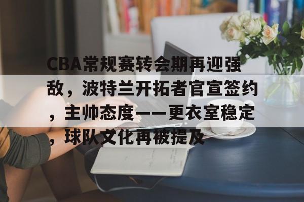 CBA常规赛转会期再迎强敌，波特兰开拓者官宣签约，主帅态度——更衣室稳定，球队文化再被提及